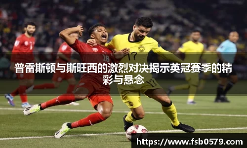 普雷斯顿与斯旺西的激烈对决揭示英冠赛季的精彩与悬念